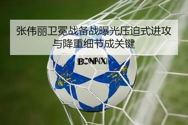 张伟丽卫冕战备战曝光压迫式进攻与降重细节成关键